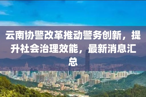 云南協(xié)警改革推動(dòng)警務(wù)創(chuàng)新，提升社會(huì)治理效能，最新消息匯總