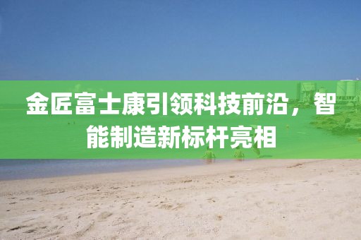 金匠富士康引領(lǐng)科技前沿，智能制造新標(biāo)桿亮相