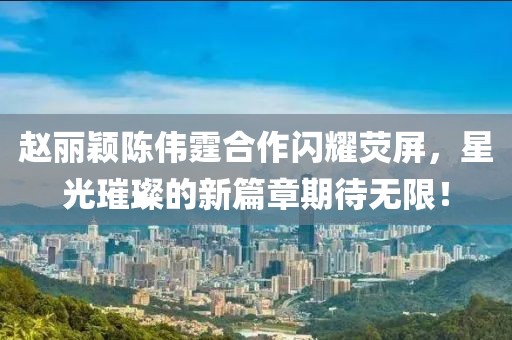 趙麗穎陳偉霆合作閃耀熒屏，星光璀璨的新篇章期待無限！