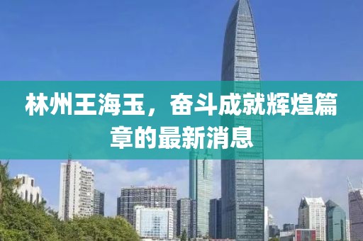 林州王海玉，奮斗成就輝煌篇章的最新消息