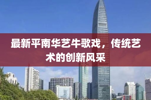 最新平南華藝牛歌戲，傳統(tǒng)藝術(shù)的創(chuàng)新風采