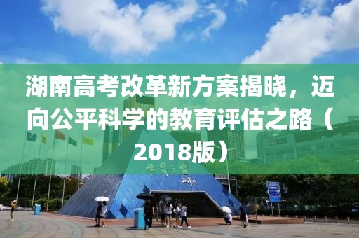 湖南高考改革新方案揭曉，邁向公平科學(xué)的教育評估之路（2018版）