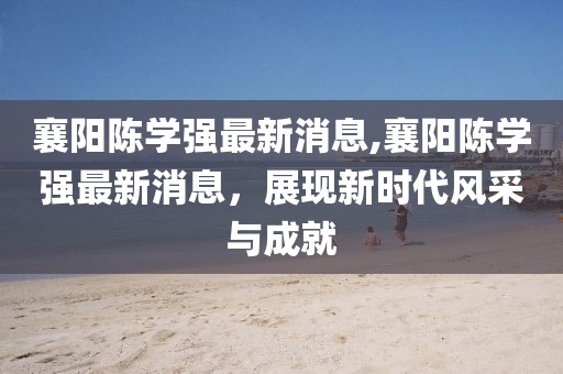 襄陽陳學(xué)強(qiáng)最新消息,襄陽陳學(xué)強(qiáng)最新消息，展現(xiàn)新時代風(fēng)采與成就
