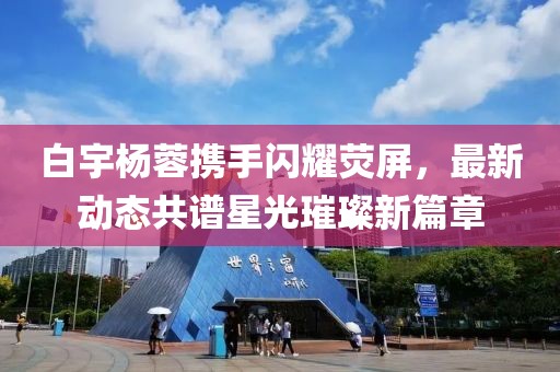 白宇楊蓉?cái)y手閃耀熒屏，最新動(dòng)態(tài)共譜星光璀璨新篇章