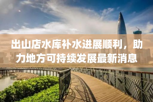 出山店水庫補水進展順利，助力地方可持續(xù)發(fā)展最新消息