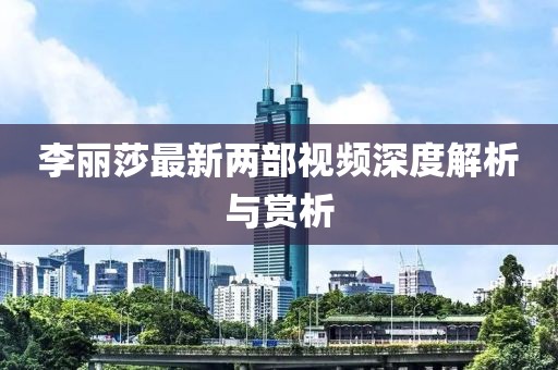 李麗莎最新兩部視頻深度解析與賞析