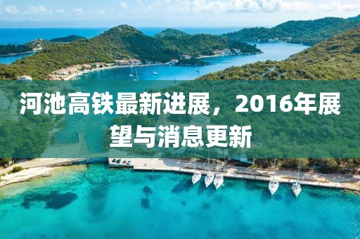 河池高鐵最新進(jìn)展，2016年展望與消息更新