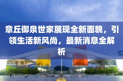 章丘御泉世家展現(xiàn)全新面貌，引領(lǐng)生活新風(fēng)尚，最新消息全解析