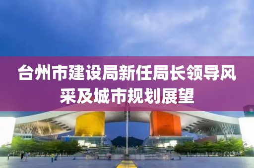 臺(tái)州市建設(shè)局新任局長(zhǎng)領(lǐng)導(dǎo)風(fēng)采及城市規(guī)劃展望