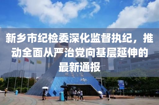 新鄉(xiāng)市紀(jì)檢委深化監(jiān)督執(zhí)紀(jì)，推動(dòng)全面從嚴(yán)治黨向基層延伸的最新通報(bào)