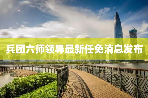兵團六師領導最新任免消息發(fā)布