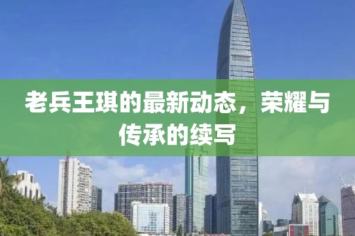 老兵王琪的最新動態(tài)，榮耀與傳承的續(xù)寫