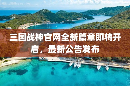 三國戰(zhàn)神官網(wǎng)全新篇章即將開啟，最新公告發(fā)布