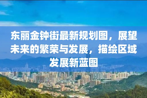 東麗金鐘街最新規(guī)劃圖，展望未來的繁榮與發(fā)展，描繪區(qū)域發(fā)展新藍圖