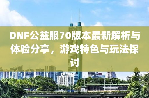 DNF公益服70版本最新解析與體驗分享，游戲特色與玩法探討