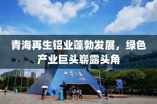 青海再生鋁業(yè)蓬勃發(fā)展，綠色產(chǎn)業(yè)巨頭嶄露頭角