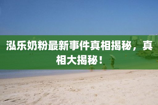 泓樂奶粉最新事件真相揭秘，真相大揭秘！