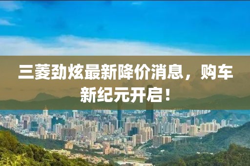 三菱勁炫最新降價(jià)消息，購(gòu)車新紀(jì)元開(kāi)啟！