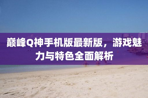 巔峰Q神手機(jī)版最新版，游戲魅力與特色全面解析