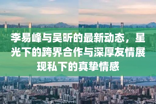 李易峰與吳昕的最新動態(tài)，星光下的跨界合作與深厚友情展現(xiàn)私下的真摯情感