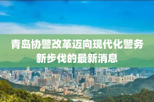 青島協(xié)警改革邁向現(xiàn)代化警務(wù)新步伐的最新消息