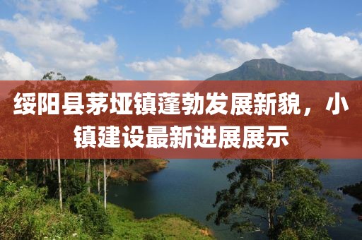 綏陽縣茅埡鎮(zhèn)蓬勃發(fā)展新貌，小鎮(zhèn)建設最新進展展示