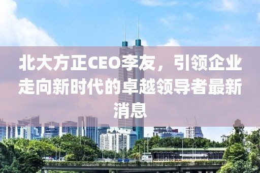 北大方正CEO李友，引領(lǐng)企業(yè)走向新時(shí)代的卓越領(lǐng)導(dǎo)者最新消息
