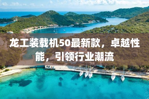 龍工裝載機(jī)50最新款，卓越性能，引領(lǐng)行業(yè)潮流