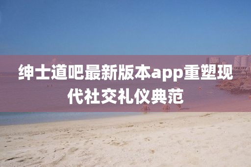 紳士道吧最新版本app重塑現(xiàn)代社交禮儀典范