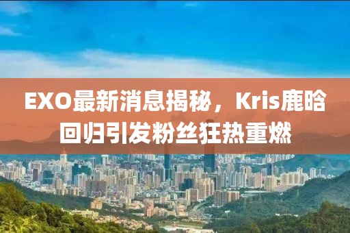 EXO最新消息揭秘，Kris鹿晗回歸引發(fā)粉絲狂熱重燃