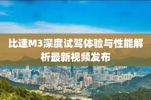 比速M3深度試駕體驗與性能解析最新視頻發(fā)布