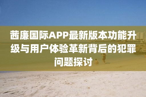 茜廉國(guó)際APP最新版本功能升級(jí)與用戶體驗(yàn)革新背后的犯罪問題探討
