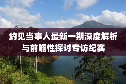 約見當(dāng)事人最新一期深度解析與前瞻性探討專訪紀(jì)實(shí)