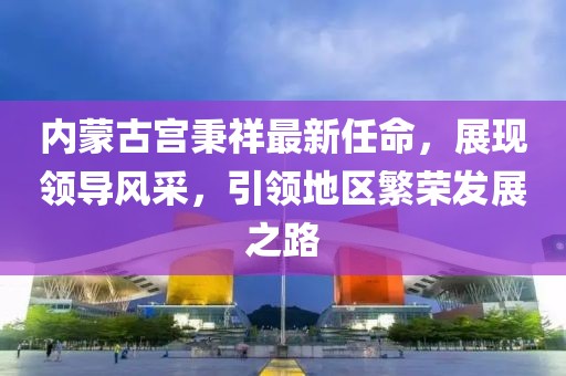 內(nèi)蒙古宮秉祥最新任命，展現(xiàn)領(lǐng)導(dǎo)風(fēng)采，引領(lǐng)地區(qū)繁榮發(fā)展之路
