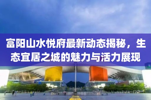 富陽山水悅府最新動態(tài)揭秘，生態(tài)宜居之城的魅力與活力展現(xiàn)