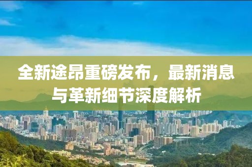 全新途昂重磅發(fā)布，最新消息與革新細(xì)節(jié)深度解析