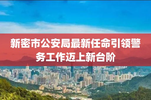 新密市公安局最新任命引領(lǐng)警務(wù)工作邁上新臺階