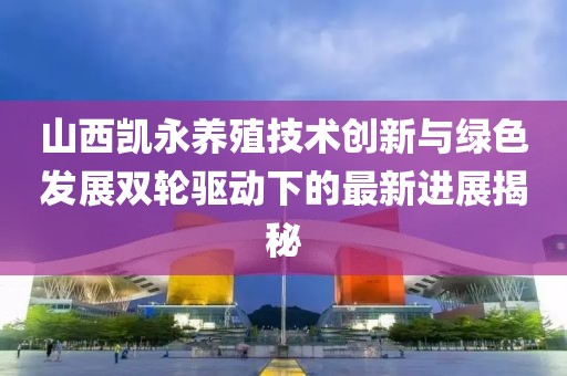 山西凱永養(yǎng)殖技術(shù)創(chuàng)新與綠色發(fā)展雙輪驅(qū)動下的最新進(jìn)展揭秘