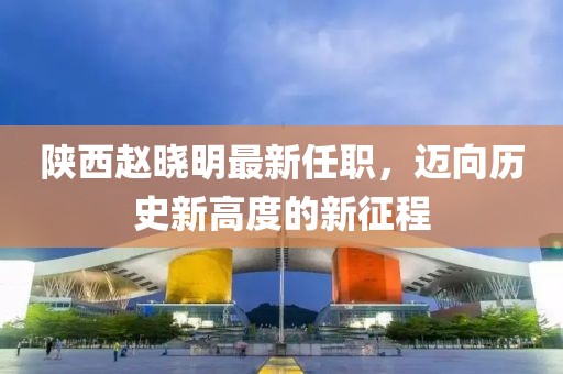 陜西趙曉明最新任職，邁向歷史新高度的新征程