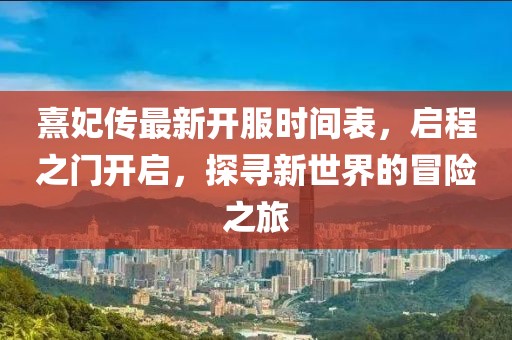 熹妃傳最新開服時間表，啟程之門開啟，探尋新世界的冒險之旅