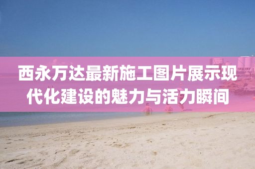 西永萬達(dá)最新施工圖片展示現(xiàn)代化建設(shè)的魅力與活力瞬間