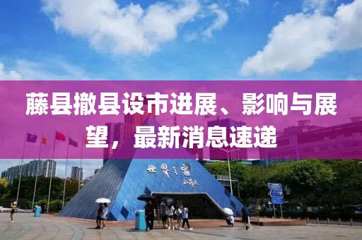 藤縣撤縣設(shè)市進(jìn)展、影響與展望，最新消息速遞