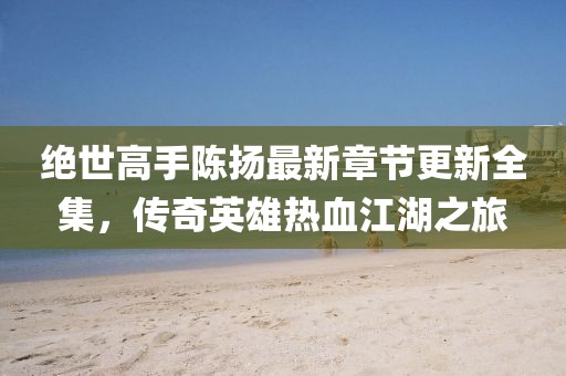 絕世高手陳揚(yáng)最新章節(jié)更新全集，傳奇英雄熱血江湖之旅