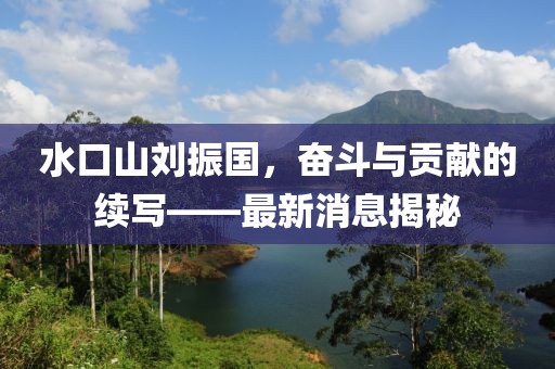 水口山劉振國(guó)，奮斗與貢獻(xiàn)的續(xù)寫——最新消息揭秘