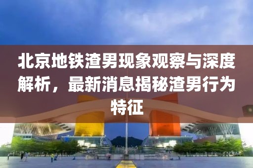北京地鐵渣男現(xiàn)象觀察與深度解析，最新消息揭秘渣男行為特征