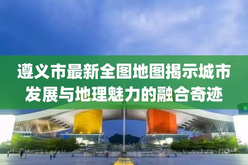 遵義市最新全圖地圖揭示城市發(fā)展與地理魅力的融合奇跡