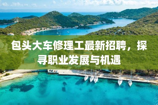 包頭大車修理工最新招聘，探尋職業(yè)發(fā)展與機(jī)遇