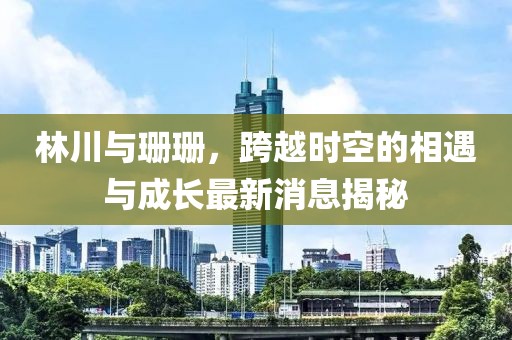 林川與珊珊，跨越時空的相遇與成長最新消息揭秘