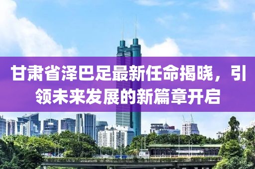 甘肅省澤巴足最新任命揭曉，引領(lǐng)未來發(fā)展的新篇章開啟