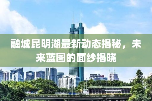 融城昆明湖最新動(dòng)態(tài)揭秘，未來藍(lán)圖的面紗揭曉